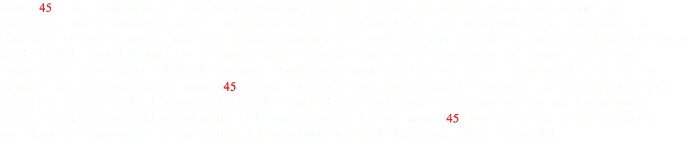 numero45 è uno studio di professionisti legati al mondo dell’arte e della grafica. Nasce dalla volontà di unire più competenze professionali per offrire un prodotto finale che soddisfi il cliente sotto tutti i punti di vista: dalla forma al contenuto. Per questo motivo, il metodo di lavoro di numero45 è quello dell’approccio diretto con la materia, preferendo al render digitale, il modello in alzato, il contatto visivo e tangibile con l’oggetto o il progetto che si andrà a realizzare. Concretezza della forma e solidità di contenuto. Ogni progetto non è mai fine a se stesso: segue un’idea, ha una sua dignità, è legato ad un concetto. numero45 elabora in questi termini: progetti grafici ed editoriali, siti internet, coordinati grafici per aziende e istituzioni, progetti di arredo, stand ed espositori. Forma e contenuto trovano una loro naturale valorizzazione nei prodotti legati al mondo della museografia e dell’arte. numero45 progetta e realizza allestimenti per musei, mostre temporanee, eventi culturali, laboratori didattici, cataloghi, collane, riviste e periodici.